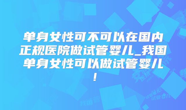单身女性可不可以在国内正规医院做试管婴儿_我国单身女性可以做试管婴儿！