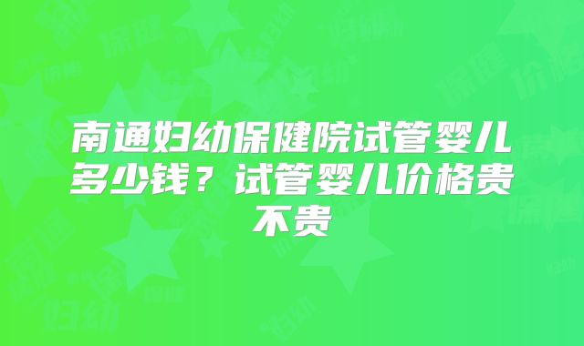 南通妇幼保健院试管婴儿多少钱?试管婴儿价格贵不贵
