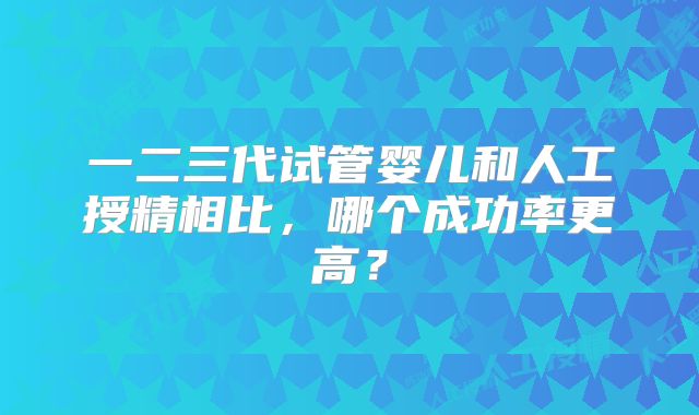 一二三代试管婴儿和人工授精相比,哪个成功率更高?