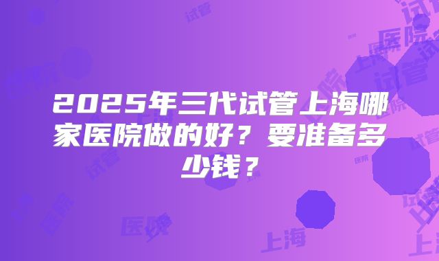 2025年三代试管上海哪家医院做的好？要准备多少钱？