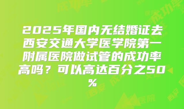 2025年国内无结婚证去西安交通大学医学院第一附属医院做试管的成功率高吗?可以高达百分之50%