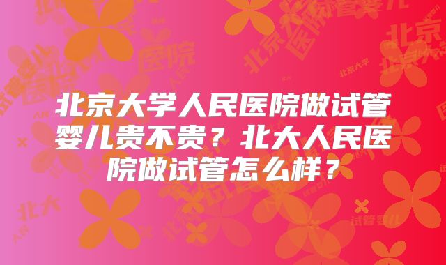 北京大学人民医院做试管婴儿贵不贵？北大人民医院做试管怎么样？