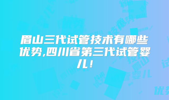 眉山三代试管技术有哪些优势,四川省第三代试管婴儿!