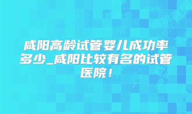 咸阳高龄试管婴儿成功率多少_咸阳比较有名的试管医院!