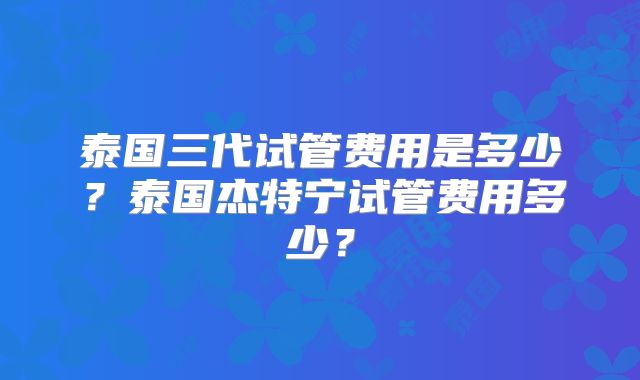 泰国三代试管费用是多少？泰国杰特宁试管费用多少？