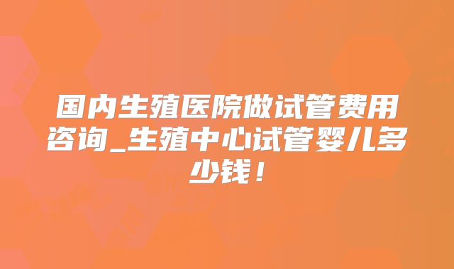 国内生殖医院做试管费用咨询_生殖中心试管婴儿多少钱！