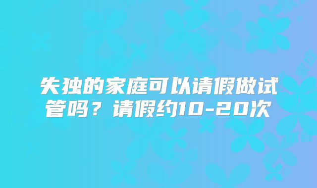 失独的家庭可以请假做试管吗？请假约10-20次