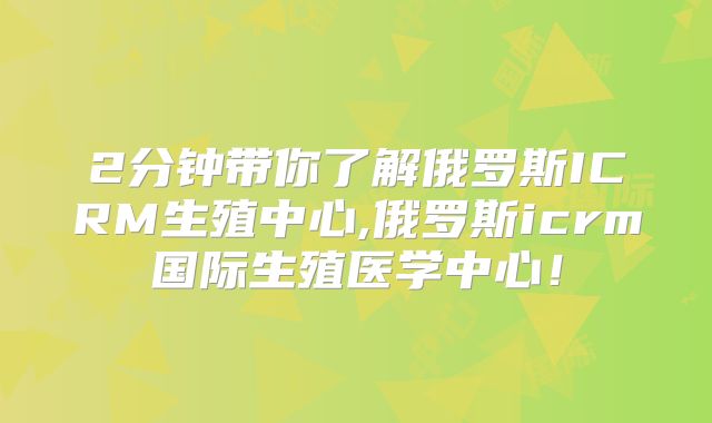 2分钟带你了解俄罗斯ICRM生殖中心,俄罗斯icrm国际生殖医学中心!