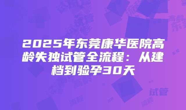 2025年东莞康华医院高龄失独试管全流程：从建档到验孕30天