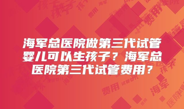 海军总医院做第三代试管婴儿可以生孩子？海军总医院第三代试管费用？