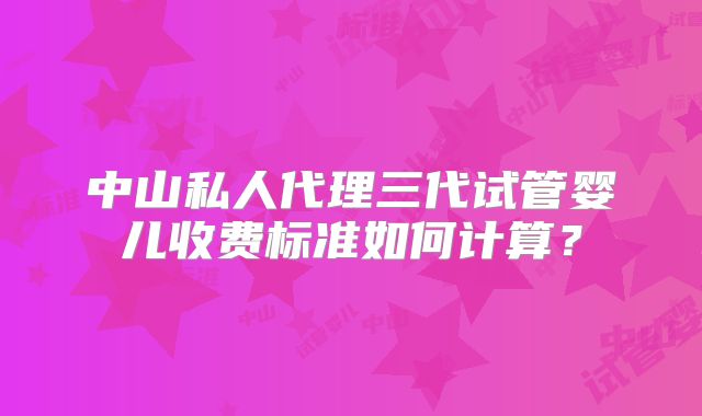 中山私人代理三代试管婴儿收费标准如何计算？