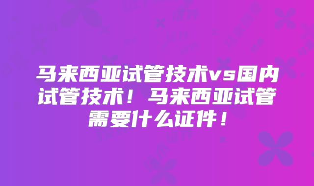 马来西亚试管技术vs国内试管技术！马来西亚试管需要什么证件！