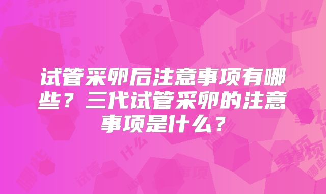 试管采卵后注意事项有哪些？三代试管采卵的注意事项是什么？