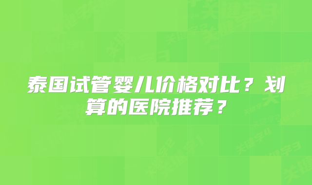 泰国试管婴儿价格对比？划算的医院推荐？