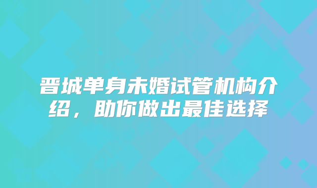 晋城单身未婚试管机构介绍,助你做出最佳选择