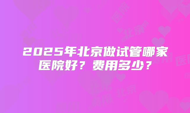 2025年北京做试管哪家医院好？费用多少？