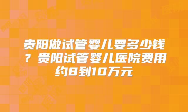 贵阳做试管婴儿要多少钱？贵阳试管婴儿医院费用约8到10万元