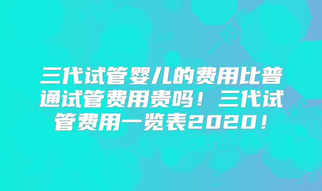 三代试管婴儿的费用比普通试管费用贵吗！三代试管费用一览表2020！
