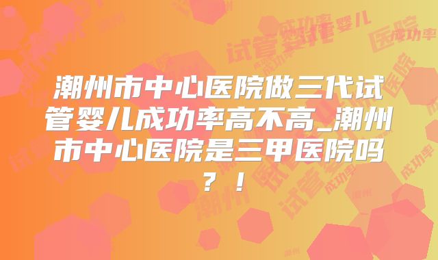 潮州市中心医院做三代试管婴儿成功率高不高_潮州市中心医院是三甲医院吗？！