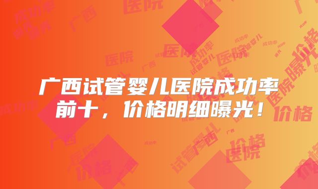 广西试管婴儿医院成功率前十,价格明细曝光!