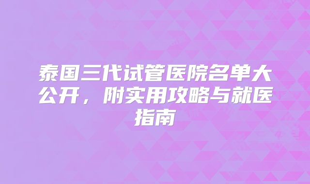 泰国三代试管医院名单大公开，附实用攻略与就医指南