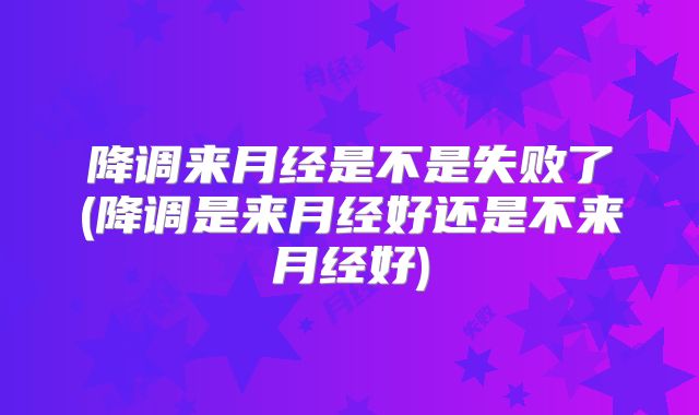 降调来月经是不是失败了(降调是来月经好还是不来月经好)