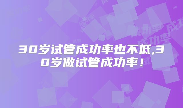 30岁试管成功率也不低,30岁做试管成功率!
