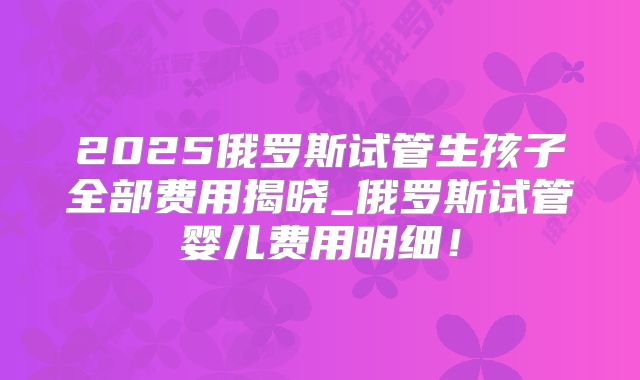 2025俄罗斯试管生孩子全部费用揭晓_俄罗斯试管婴儿费用明细！