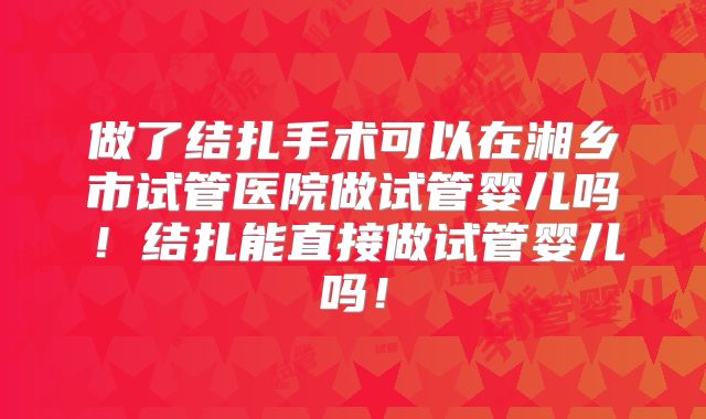 做了结扎手术可以在湘乡市试管医院做试管婴儿吗！结扎能直接做试管婴儿吗！