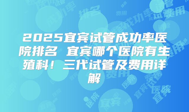 2025宜宾试管成功率医院排名 宜宾哪个医院有生殖科！三代试管及费用详解