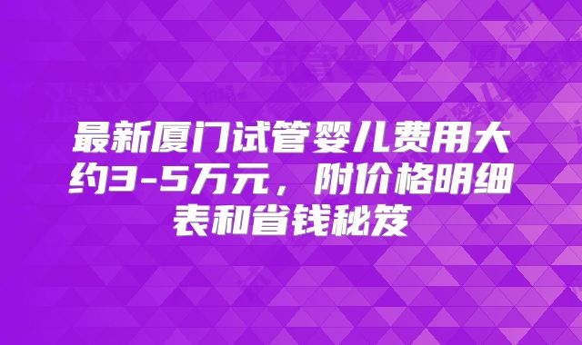 最新厦门试管婴儿费用大约3-5万元，附价格明细表和省钱秘笈