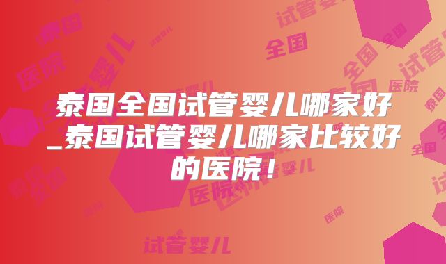 泰国全国试管婴儿哪家好_泰国试管婴儿哪家比较好的医院！