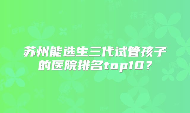苏州能选生三代试管孩子的医院排名top10?
