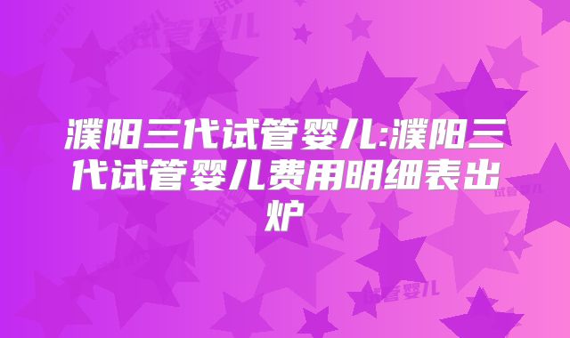 濮阳三代试管婴儿:濮阳三代试管婴儿费用明细表出炉