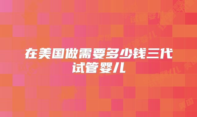 在美国做需要多少钱三代试管婴儿