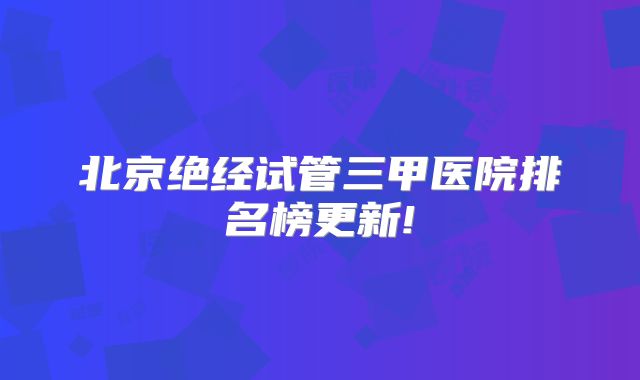 北京绝经试管三甲医院排名榜更新!