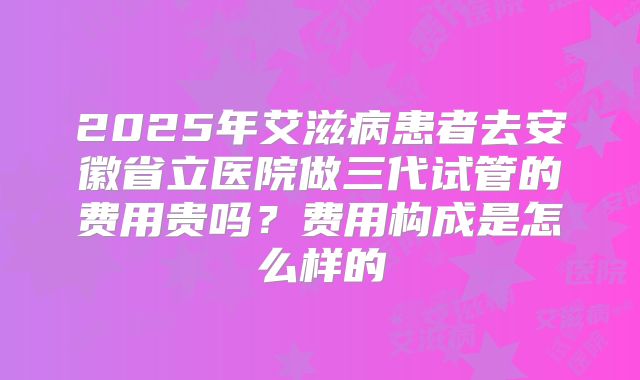 2025年艾滋病患者去安徽省立医院做三代试管的费用贵吗?费用构成是怎么样的