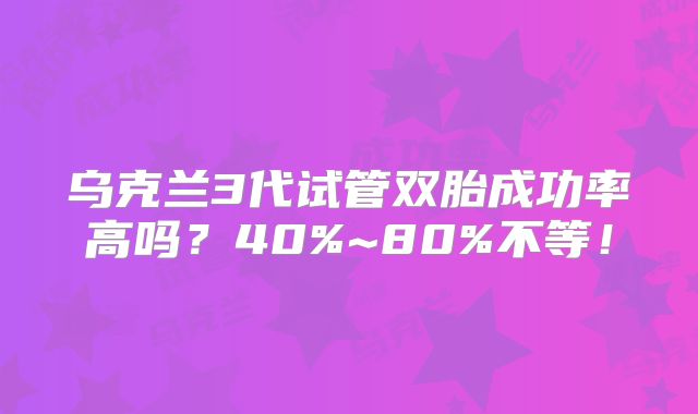 乌克兰3代试管双胎成功率高吗？40%~80%不等！