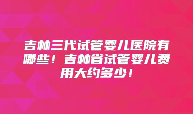 吉林三代试管婴儿医院有哪些！吉林省试管婴儿费用大约多少！