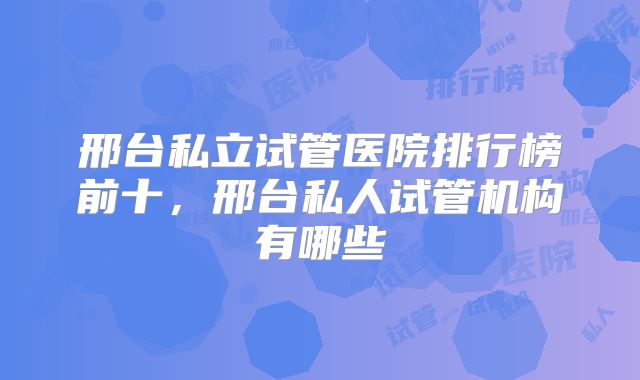 邢台私立试管医院排行榜前十,邢台私人试管机构有哪些