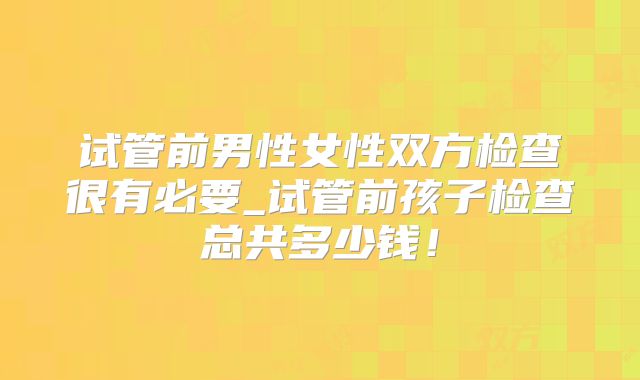 试管前男性女性双方检查很有必要_试管前孩子检查总共多少钱！