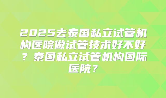 2025去泰国私立试管机构医院做试管技术好不好？泰国私立试管机构国际医院？