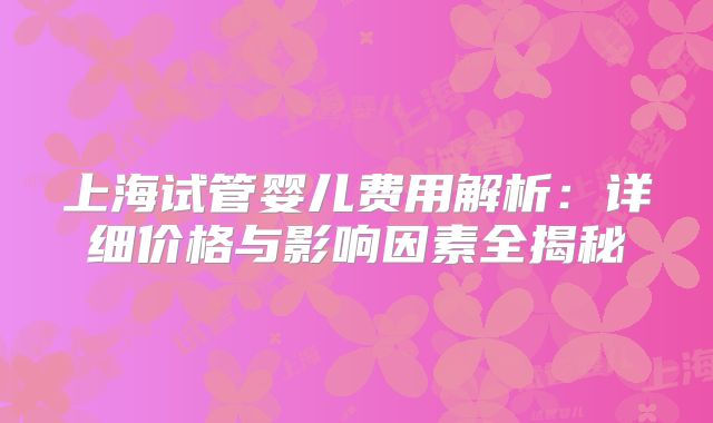 上海试管婴儿费用解析：详细价格与影响因素全揭秘