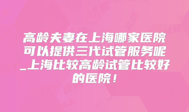 高龄夫妻在上海哪家医院可以提供三代试管服务呢_上海比较高龄试管比较好的医院！