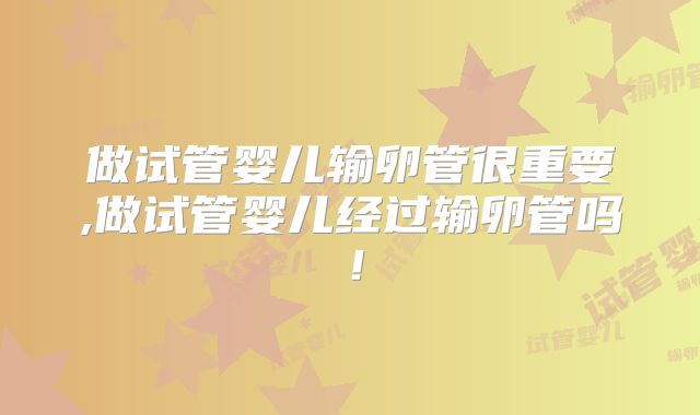 做试管婴儿输卵管很重要,做试管婴儿经过输卵管吗！