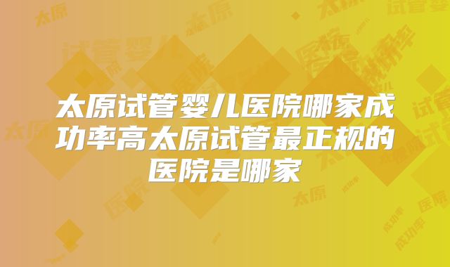太原试管婴儿医院哪家成功率高太原试管最正规的医院是哪家