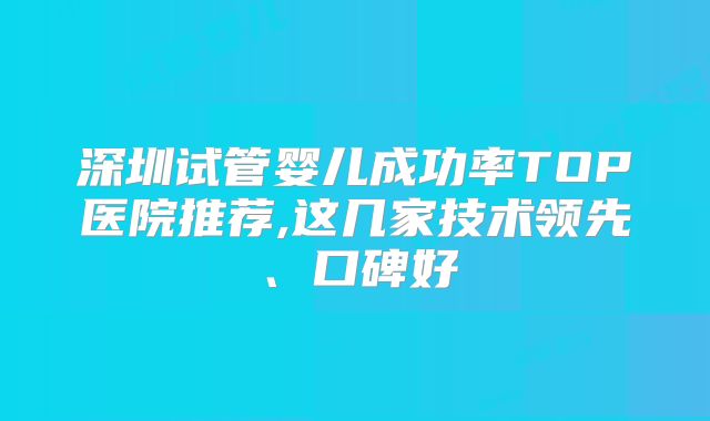 深圳试管婴儿成功率TOP医院推荐,这几家技术领先、口碑好