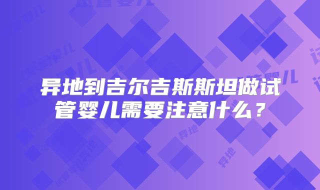 异地到吉尔吉斯斯坦做试管婴儿需要注意什么?