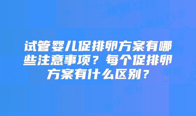 试管婴儿促排卵方案有哪些注意事项?每个促排卵方案有什么区别?