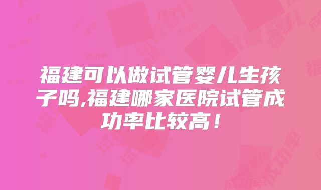 福建可以做试管婴儿生孩子吗,福建哪家医院试管成功率比较高！